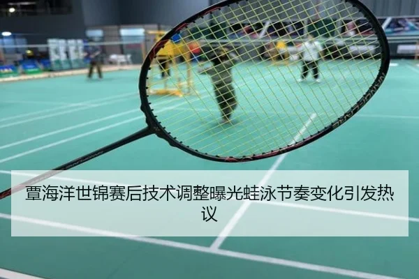 覃海洋世锦赛后技术调整曝光蛙泳节奏变化引发热议